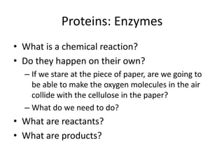 Proteins: Enzymes What is a chemical reaction? Do they happen on their own? If we stare at the piece of paper, are we going to be able to make the oxygen molecules in the air collide with the cellulose in the paper? What do we need to do? What are reactants? What are products? 
