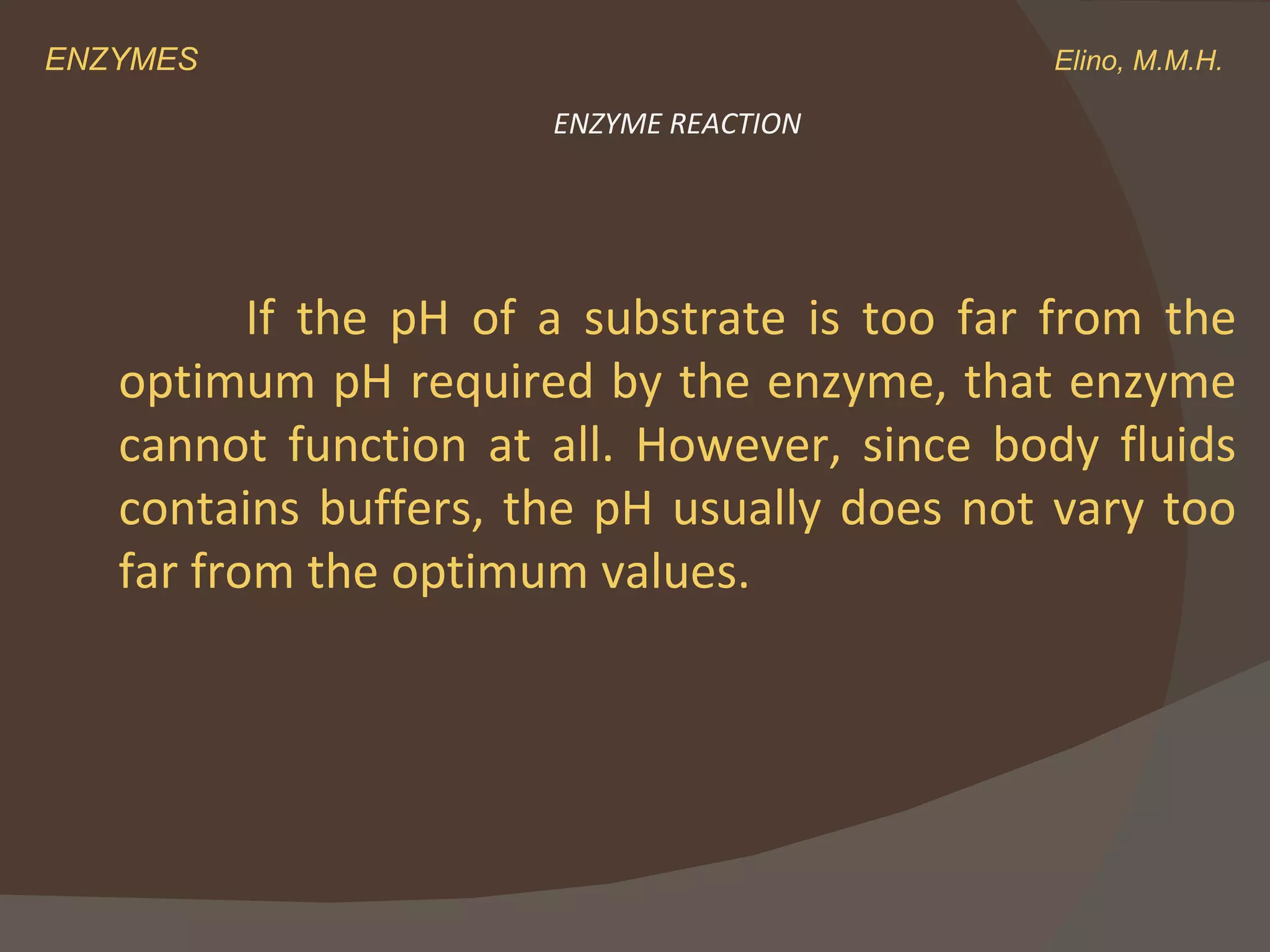 ENZYMES    Elino, M.M.H. If the pH of a substrate is too far from the optimum pH required by the enzyme, that enzyme cannot function at all. However, since body fluids contains buffers, the pH usually does not vary too far from the optimum values. ENZYME REACTION 