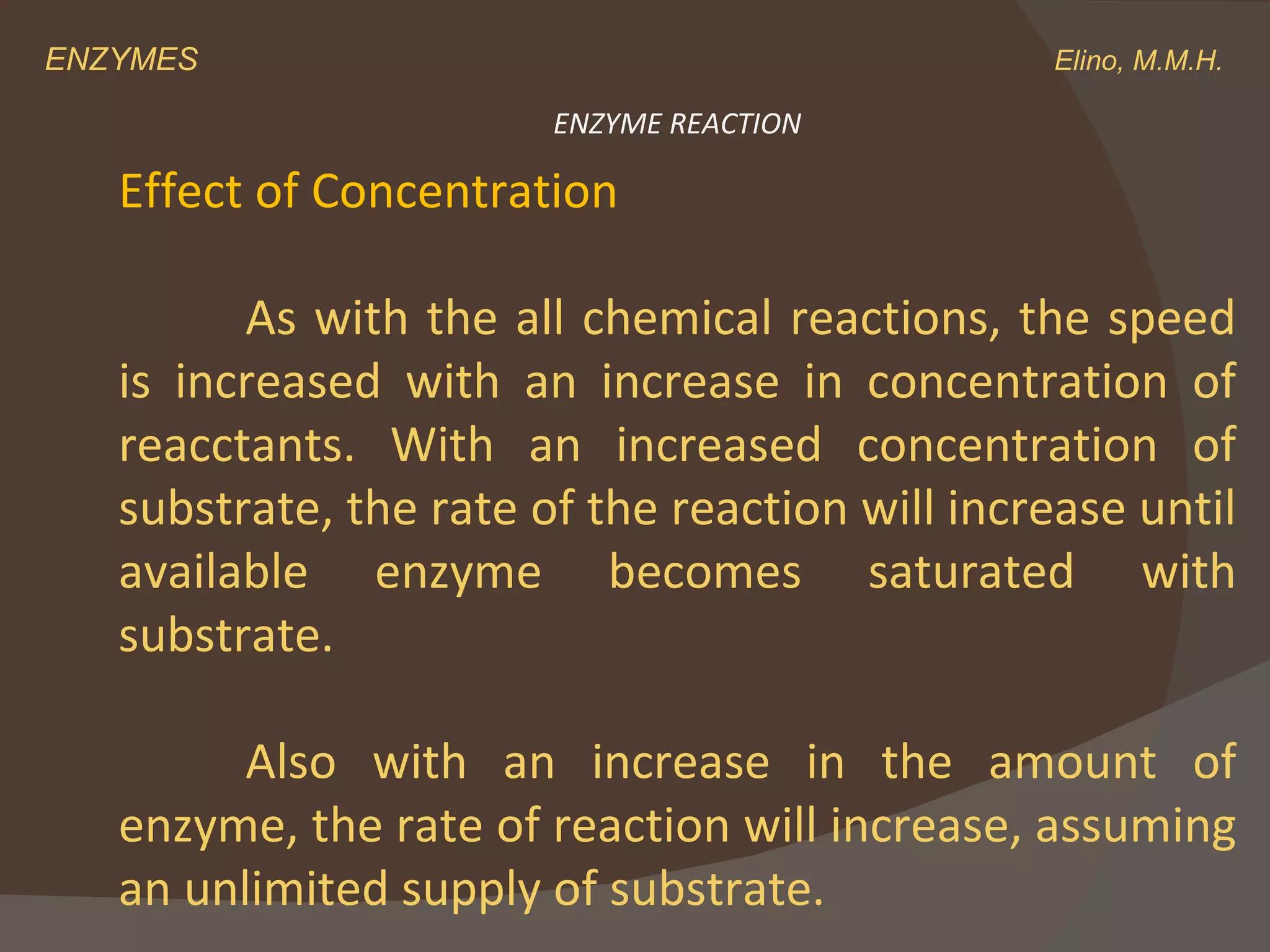 ENZYMES    Elino, M.M.H. Effect of Concentration As with the all chemical reactions, the speed is increased with an increase in concentration of reacctants. With an increased concentration of substrate, the rate of the reaction will increase until available enzyme becomes saturated with substrate. Also with an increase in the amount of enzyme, the rate of reaction will increase, assuming an unlimited supply of substrate. ENZYME REACTION 