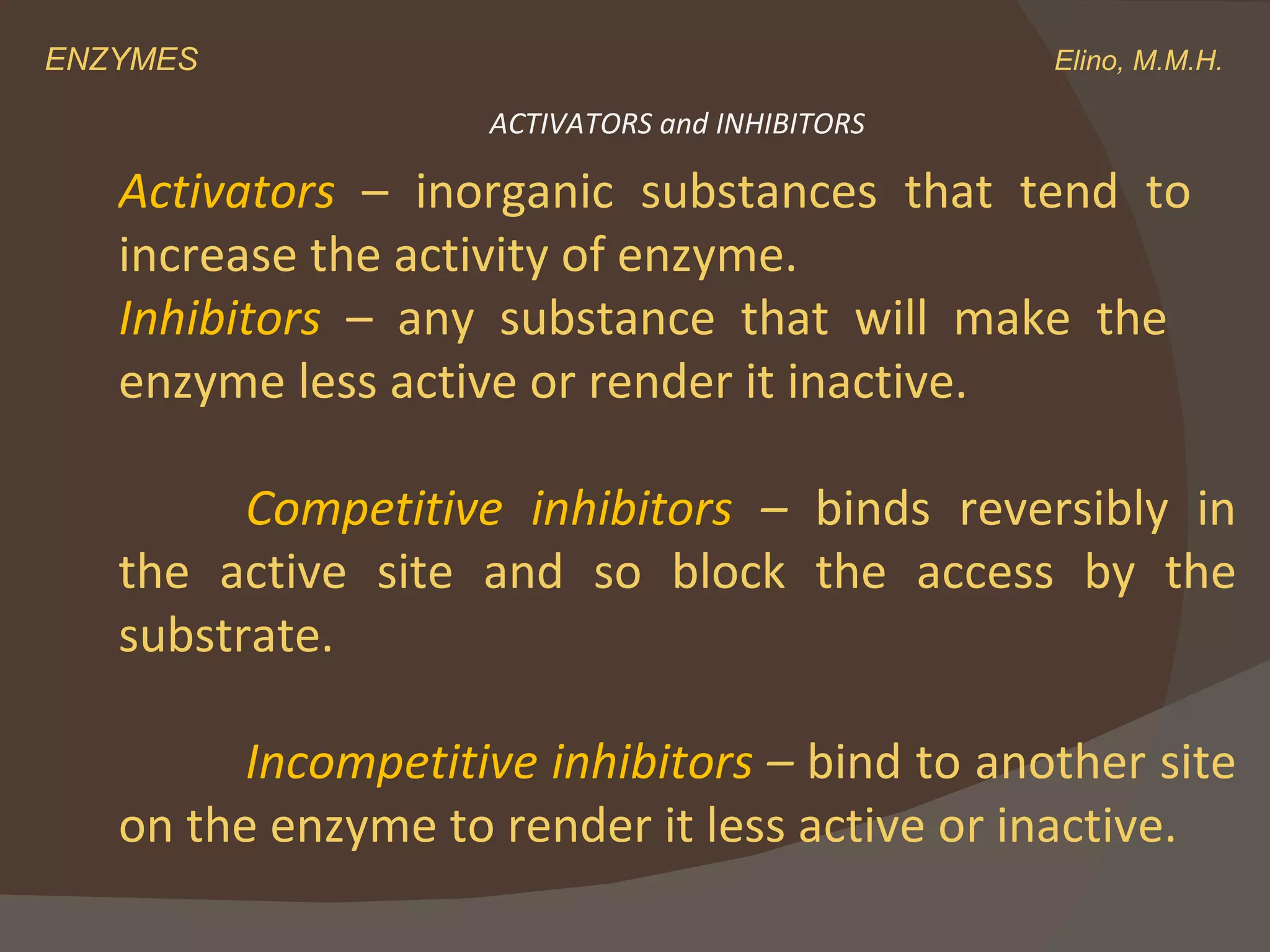 ENZYMES    Elino, M.M.H. Activators  – inorganic substances that tend to  increase the activity of enzyme. Inhibitors  – any substance that will make the  enzyme less active or render it inactive. Competitive inhibitors  –  binds reversibly in the active site and so block the access by the substrate. Incompetitive inhibitors  –  bind to another site on the enzyme to render it less active or inactive.  ACTIVATORS and INHIBITORS 