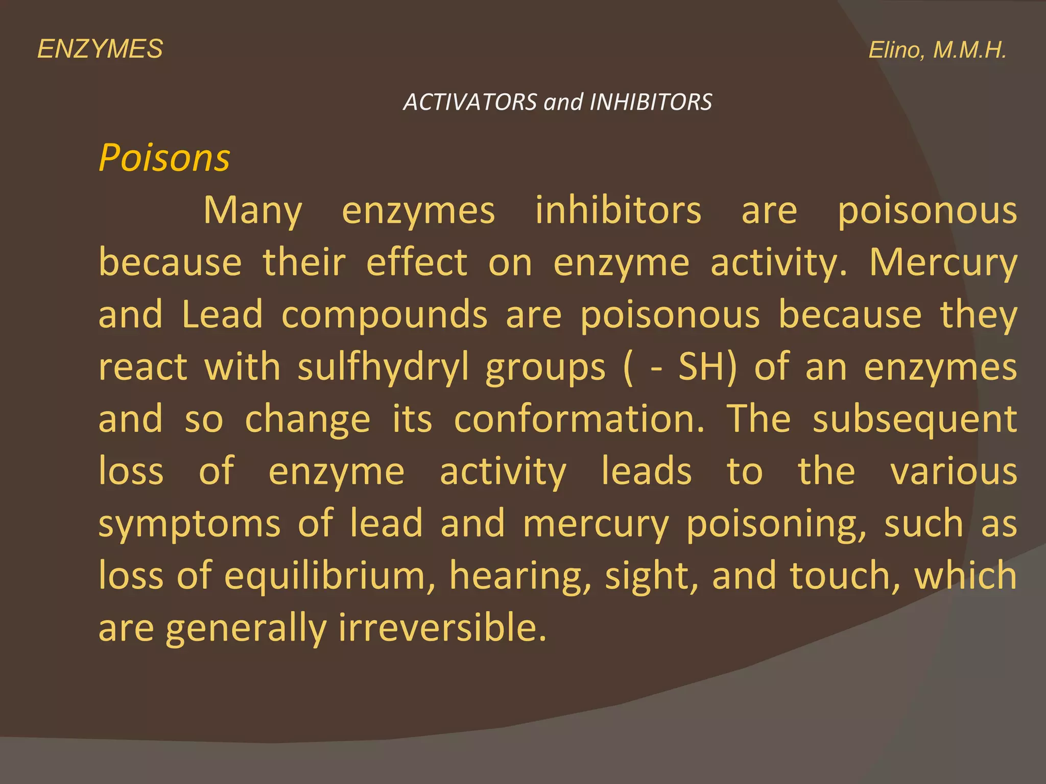 ENZYMES    Elino, M.M.H. Poisons  Many enzymes inhibitors are poisonous because their effect on enzyme activity. Mercury and Lead compounds are poisonous because they react with sulfhydryl groups ( - SH) of an enzymes and so change its conformation. The subsequent loss of enzyme activity leads to the various symptoms of lead and mercury poisoning, such as loss of equilibrium, hearing, sight, and touch, which are generally irreversible. ACTIVATORS and INHIBITORS 