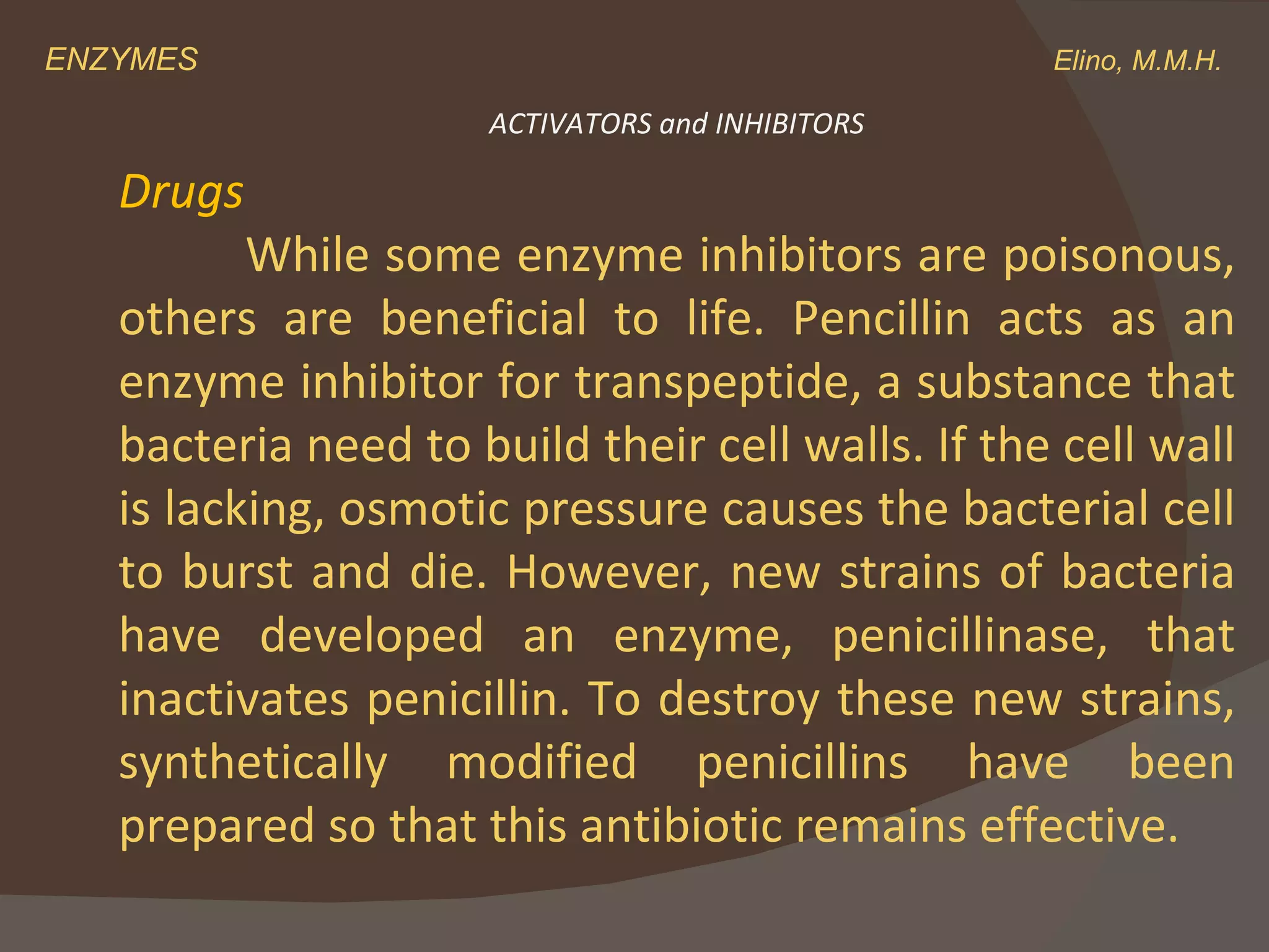 ENZYMES    Elino, M.M.H. Drugs While some enzyme inhibitors are poisonous, others are beneficial to life. Pencillin acts as an enzyme inhibitor for transpeptide, a substance that bacteria need to build their cell walls. If the cell wall is lacking, osmotic pressure causes the bacterial cell to burst and die. However, new strains of bacteria have developed an enzyme, penicillinase, that inactivates penicillin. To destroy these new strains, synthetically modified penicillins have been prepared so that this antibiotic remains effective. ACTIVATORS and INHIBITORS 