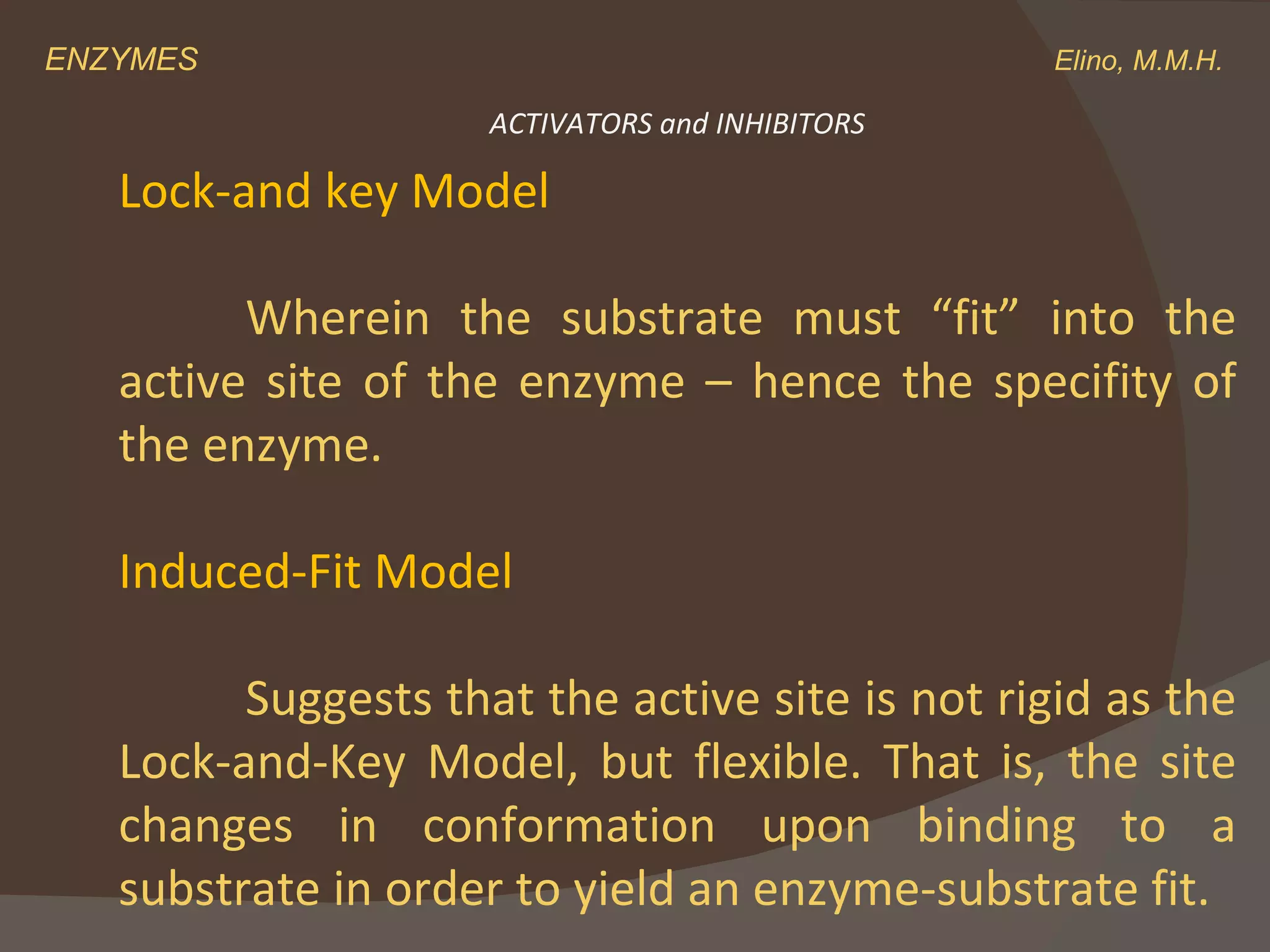 ENZYMES    Elino, M.M.H. Lock-and key Model Wherein the substrate must “fit” into the active site of the enzyme – hence the specifity of the enzyme. Induced-Fit Model Suggests that the active site is not rigid as the Lock-and-Key Model, but flexible. That is, the site changes in conformation upon binding to a substrate in order to yield an enzyme-substrate fit. ACTIVATORS and INHIBITORS 