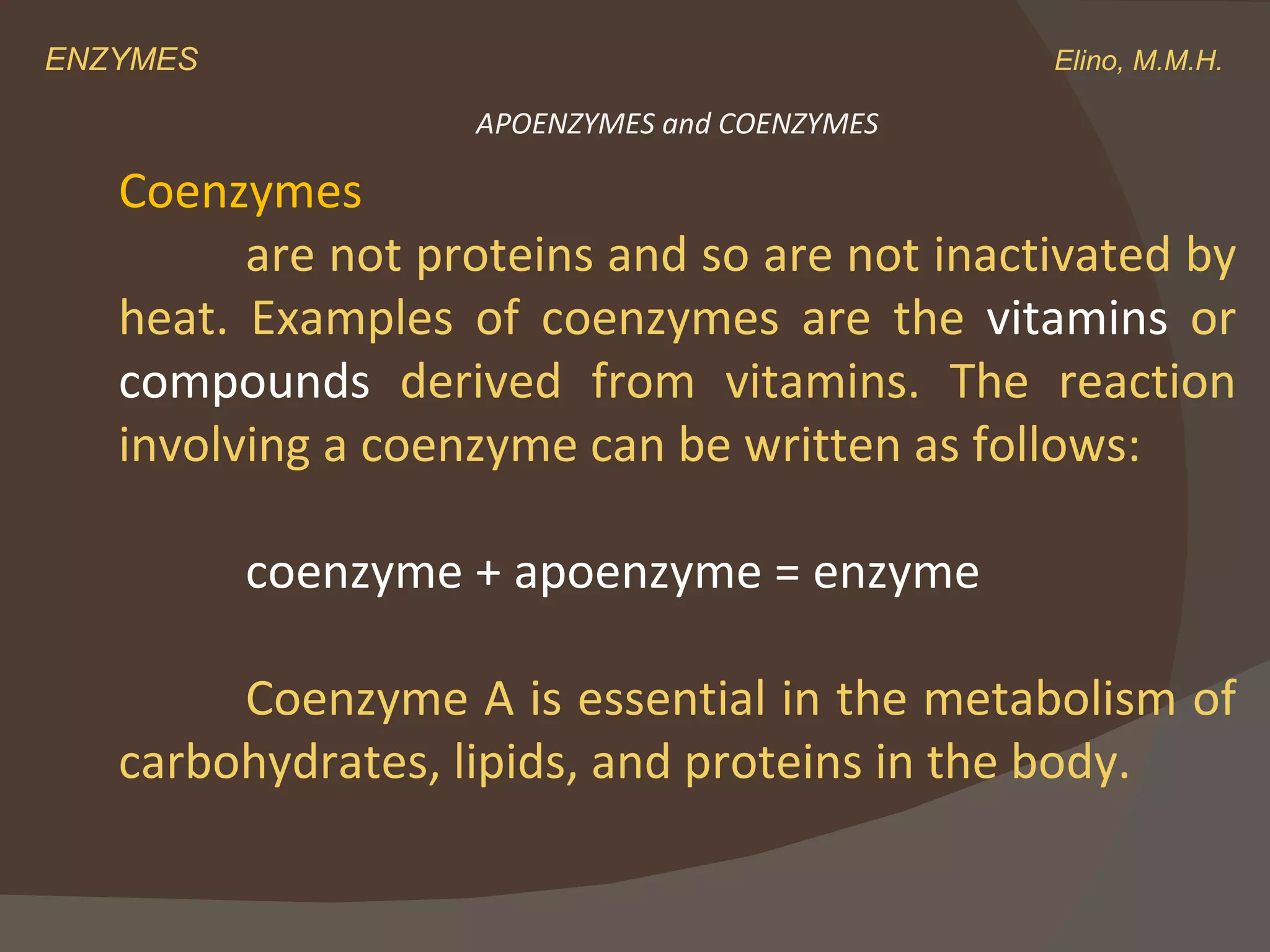 ENZYMES    Elino, M.M.H. Coenzymes are not proteins and so are not inactivated by heat. Examples of coenzymes are the  vitamins  or  compounds  derived from vitamins. The reaction involving a coenzyme can be written as follows: coenzyme + apoenzyme = enzyme Coenzyme A is essential in the metabolism of carbohydrates, lipids, and proteins in the body.  APOENZYMES and COENZYMES 