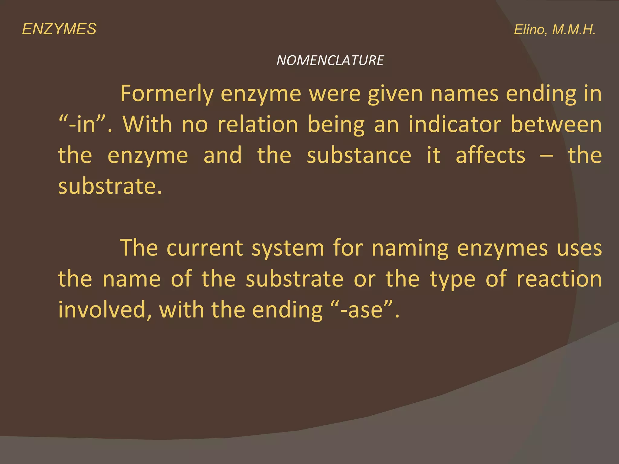 ENZYMES    Elino, M.M.H. Formerly enzyme were given names ending in “-in”. With no relation being an indicator between the enzyme and the substance it affects – the substrate.  The current system for naming enzymes uses the name of the substrate or the type of reaction involved, with the ending “-ase”. NOMENCLATURE 
