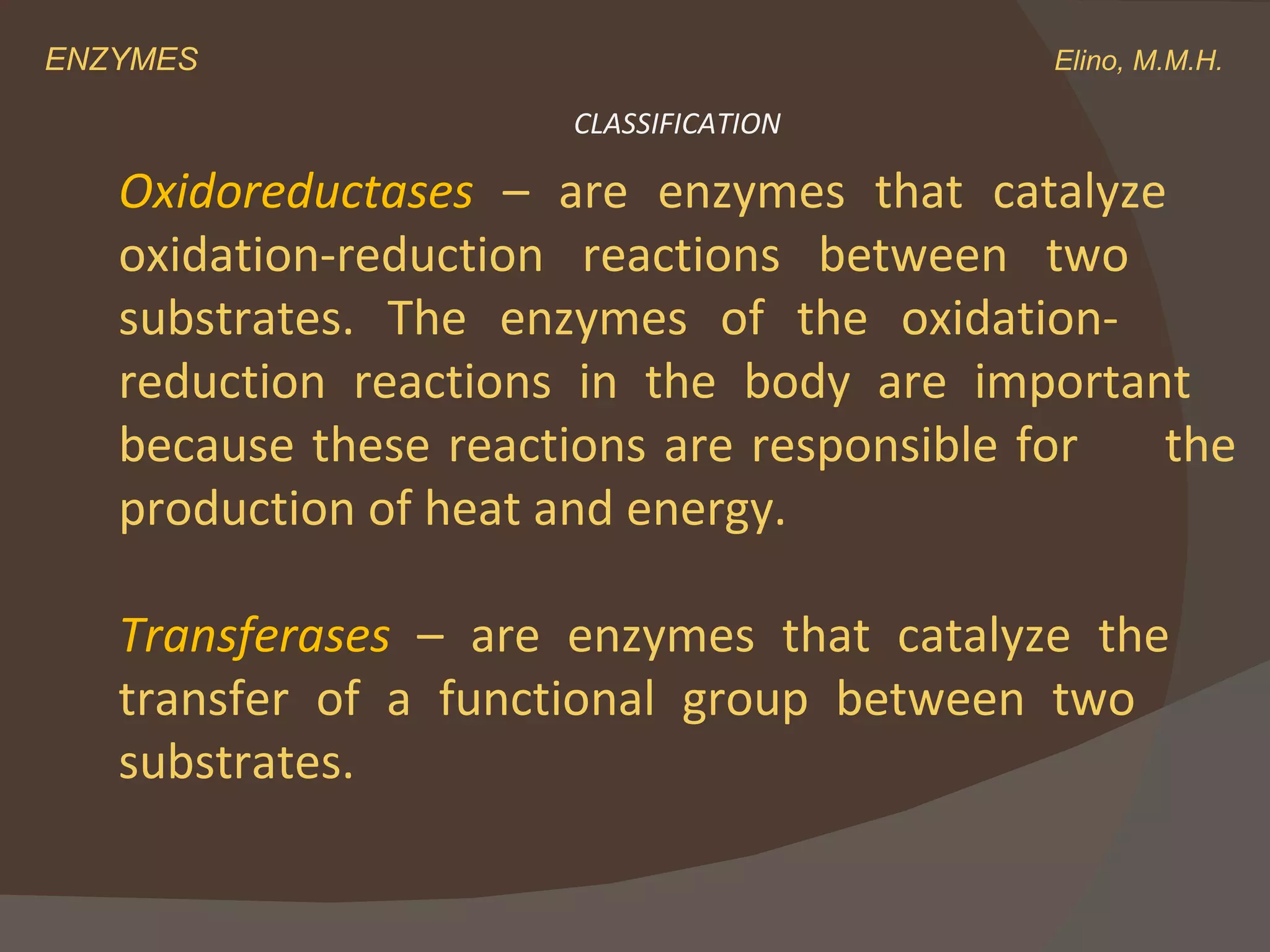 ENZYMES    Elino, M.M.H. Oxidoreductases  – are enzymes that catalyze  oxidation-reduction reactions between two  substrates. The enzymes of the oxidation- reduction reactions in the body are important  because these reactions are responsible for  the production of heat and energy. Transferases  – are enzymes that catalyze the  transfer of a functional group between two  substrates. CLASSIFICATION 