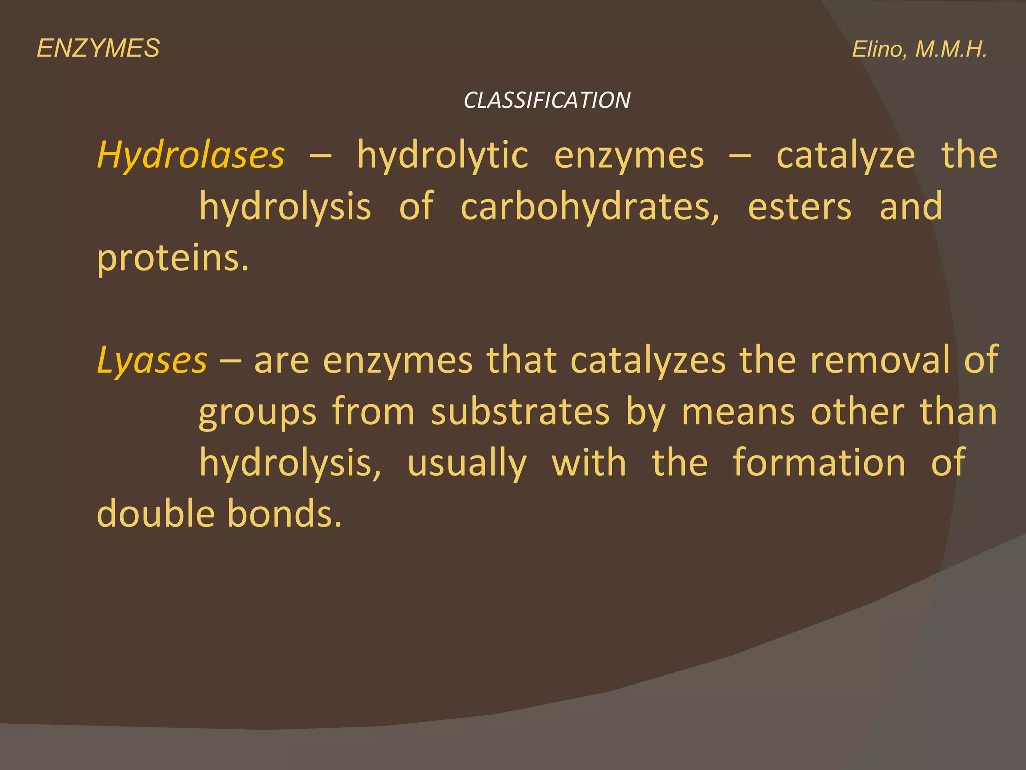 ENZYMES    Elino, M.M.H. Hydrolases  – hydrolytic enzymes – catalyze the  hydrolysis of carbohydrates, esters and  proteins. Lyases  – are enzymes that catalyzes the removal of  groups from substrates by means other than  hydrolysis, usually with the formation of  double bonds. CLASSIFICATION 