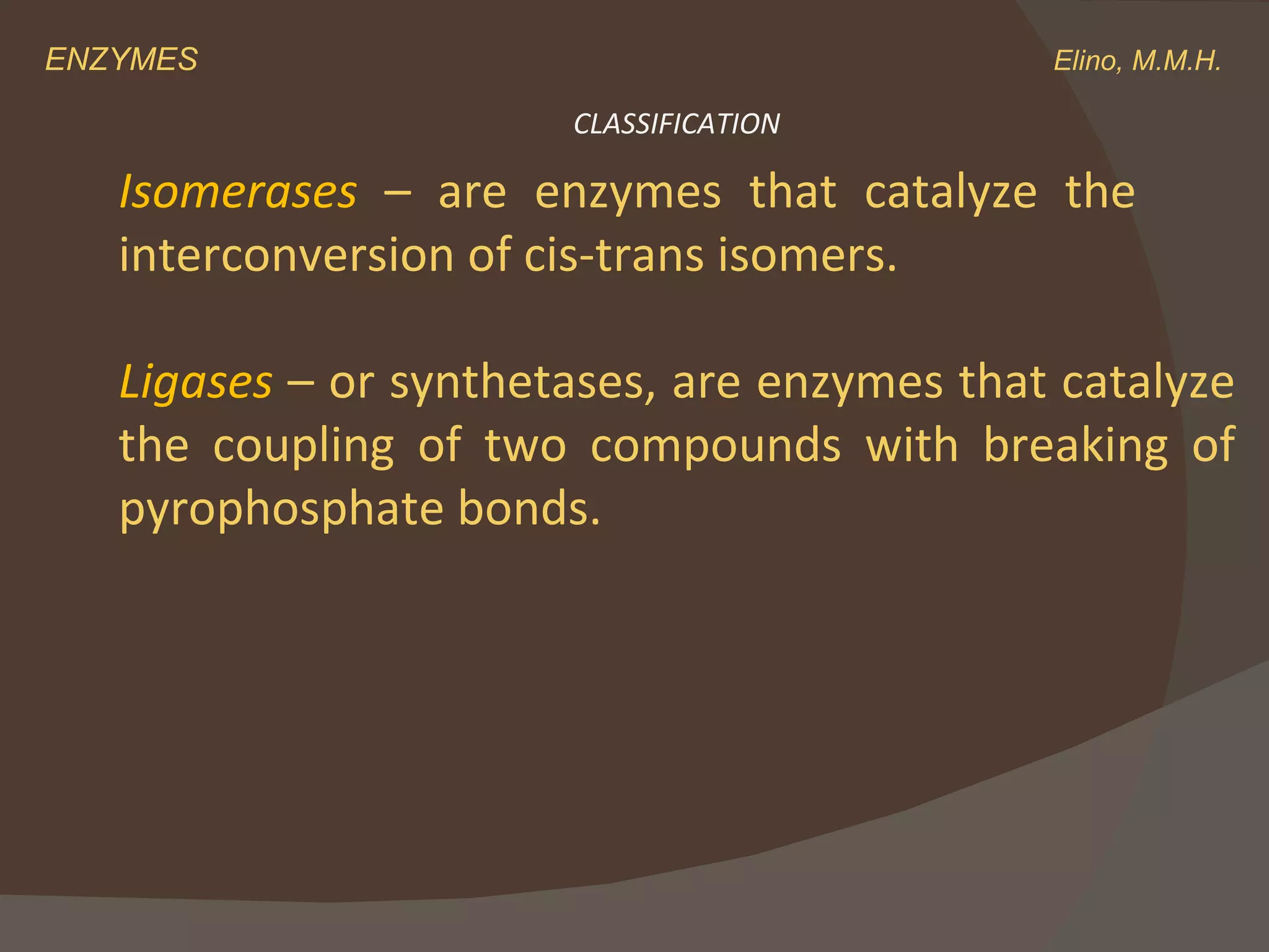 ENZYMES    Elino, M.M.H. Isomerases  –   are enzymes that catalyze the  interconversion of cis-trans isomers.   Ligases  – or synthetases, are enzymes that catalyze the coupling of two compounds with breaking of pyrophosphate bonds. CLASSIFICATION 
