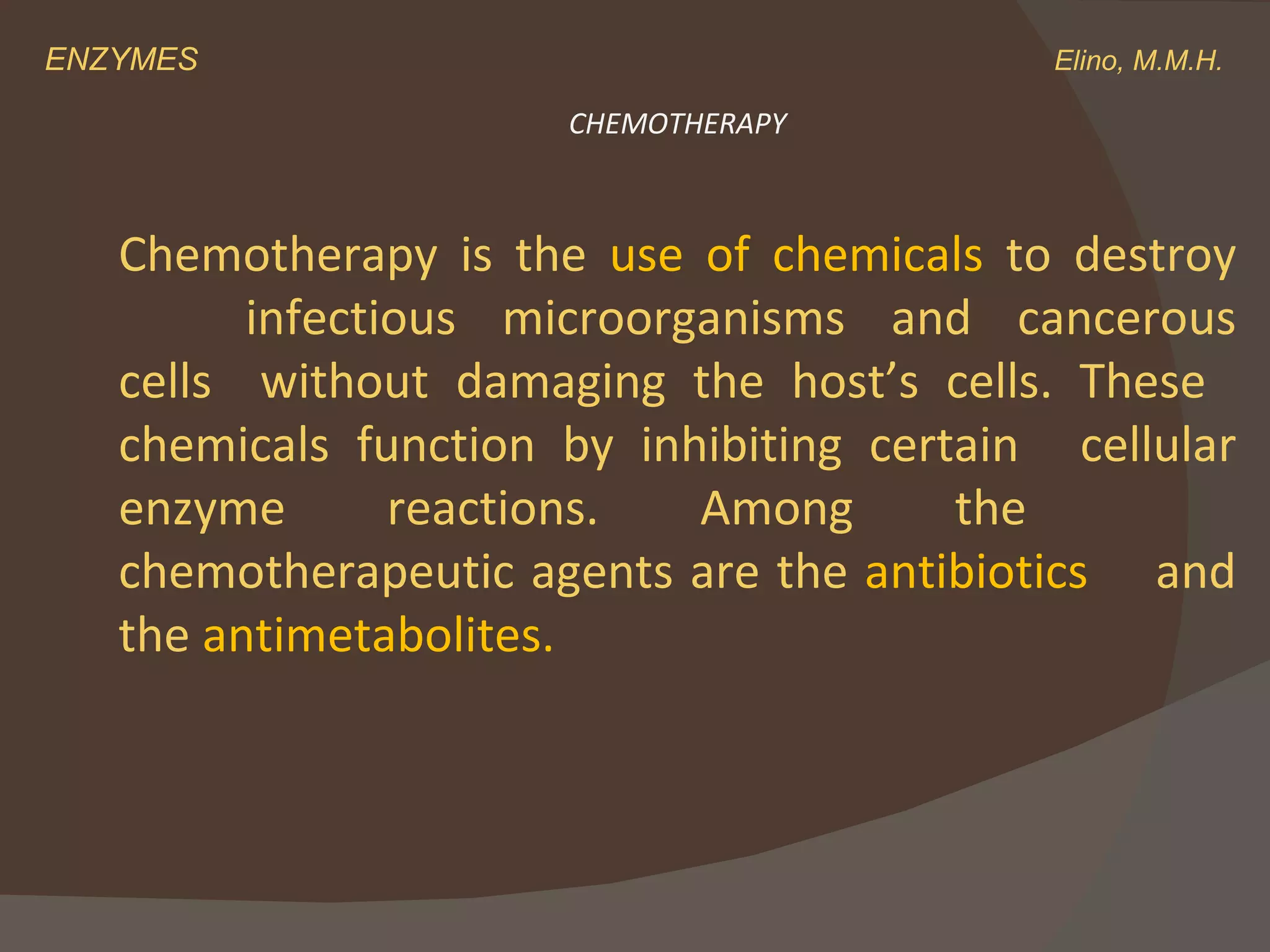 ENZYMES    Elino, M.M.H. Chemotherapy is the  use of chemicals  to destroy  infectious microorganisms and cancerous cells  without damaging the host’s cells. These  chemicals function by inhibiting certain  cellular enzyme reactions. Among the  chemotherapeutic agents are the  antibiotics  and the  antimetabolites. CHEMOTHERAPY 