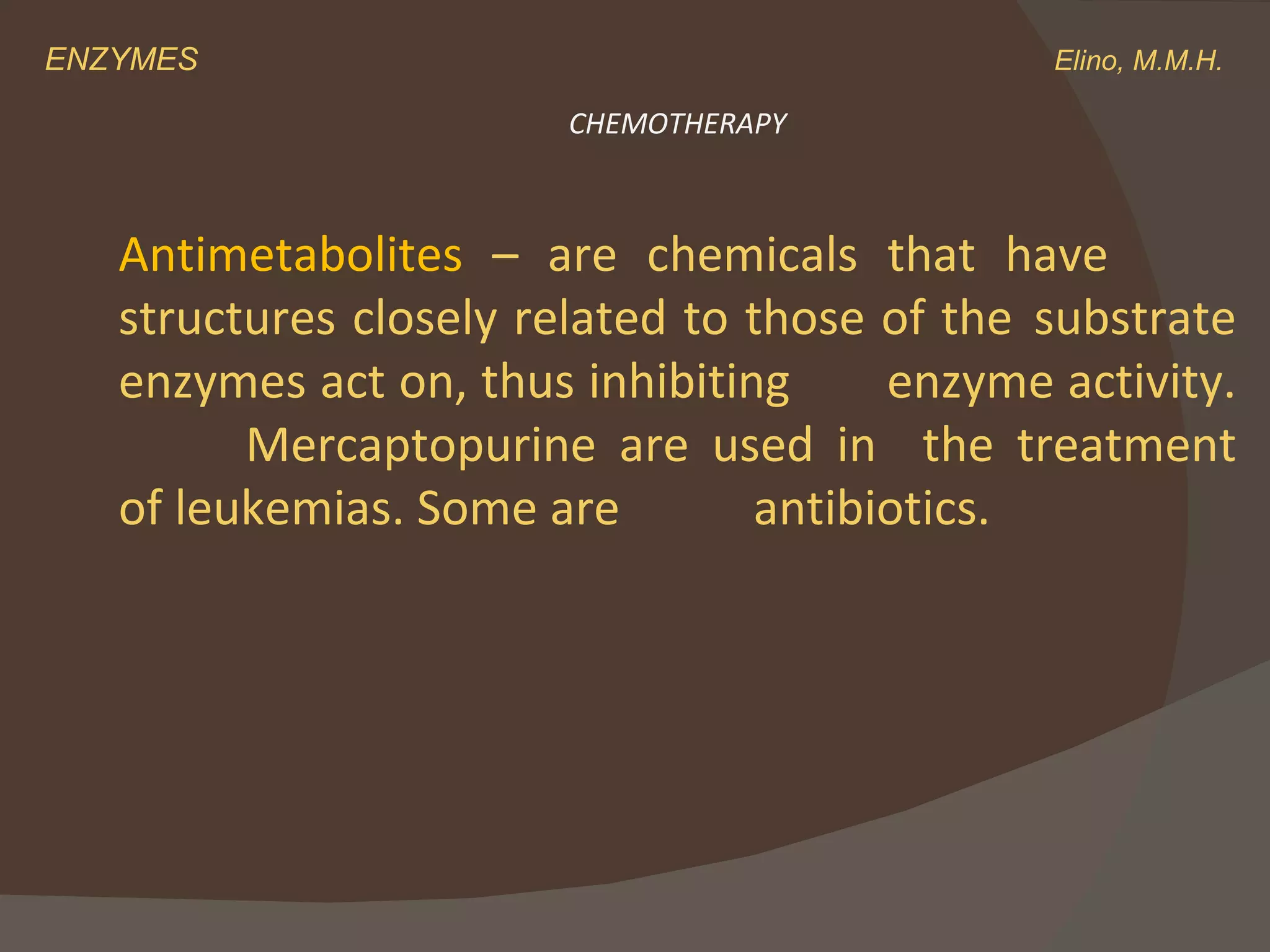 ENZYMES    Elino, M.M.H. Antimetabolites  – are chemicals that have  structures closely related to those of the  substrate enzymes act on, thus inhibiting  enzyme activity.  Mercaptopurine are used in  the treatment of leukemias. Some are  antibiotics.  CHEMOTHERAPY 