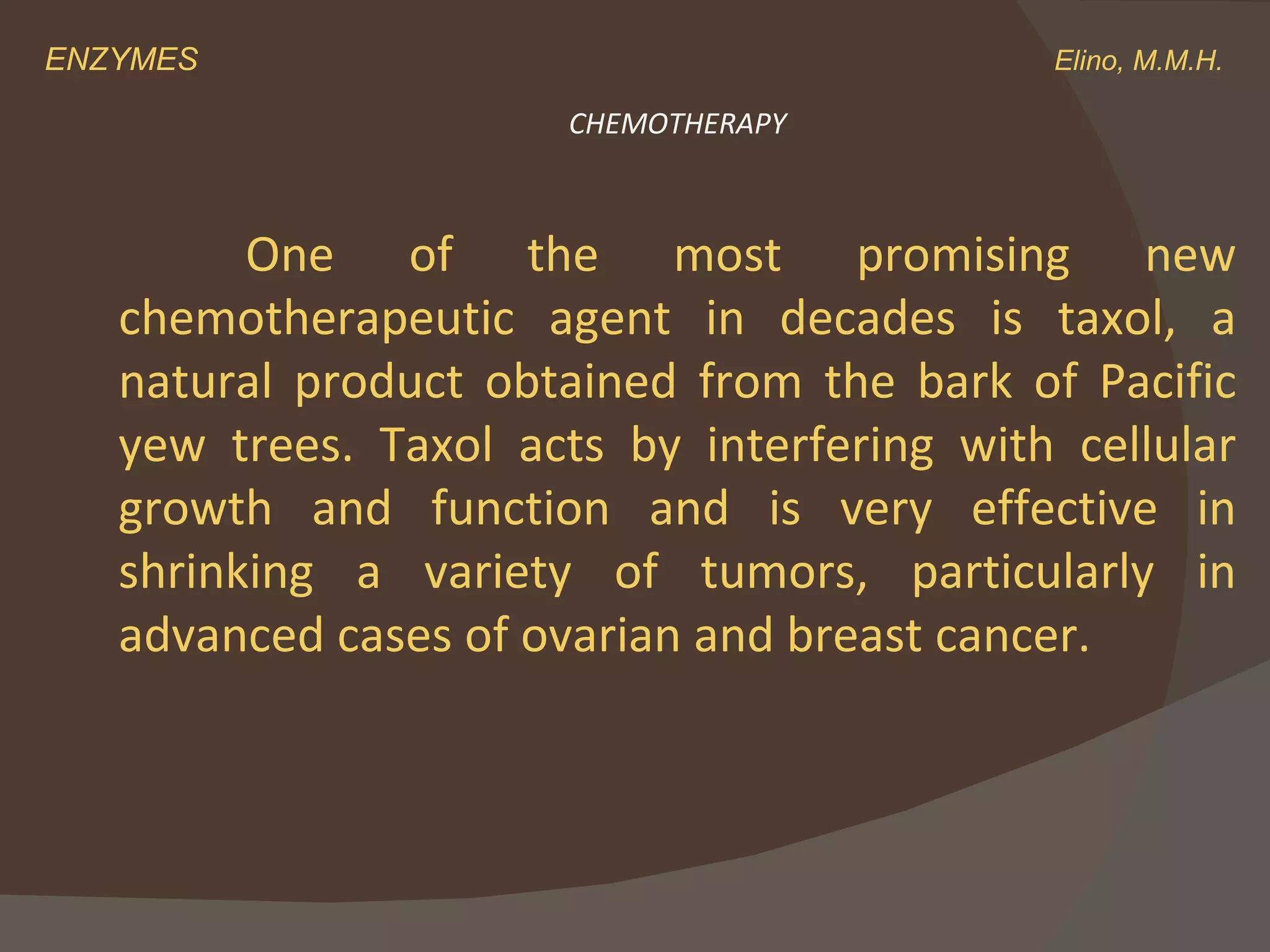 ENZYMES    Elino, M.M.H. One of the most promising new chemotherapeutic agent in decades is taxol, a natural product obtained from the bark of Pacific yew trees. Taxol acts by interfering with cellular growth and function and is very effective in shrinking a variety of tumors, particularly in advanced cases of ovarian and breast cancer. CHEMOTHERAPY 