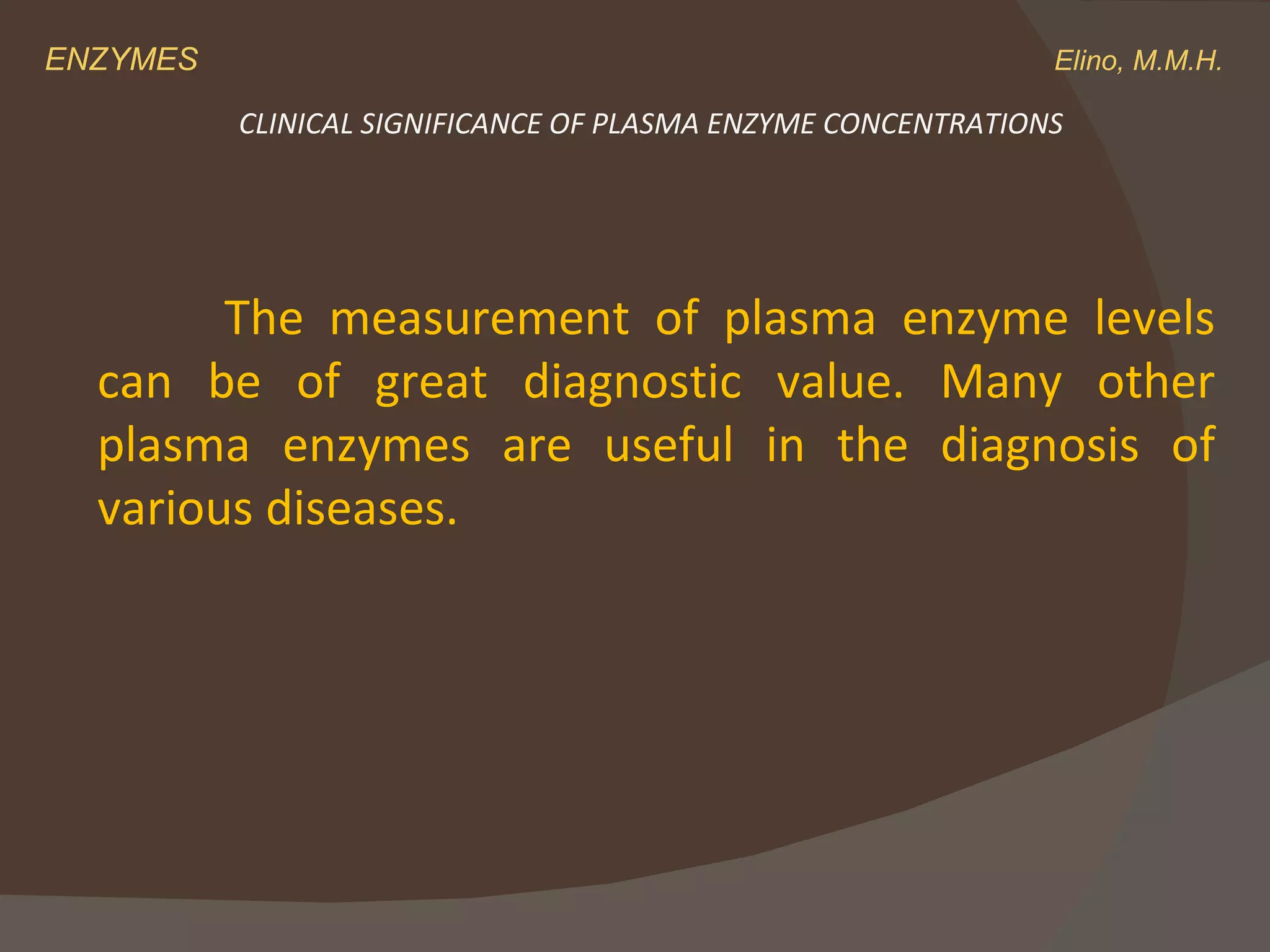 ENZYMES    Elino, M.M.H. The measurement of plasma enzyme levels can be of great diagnostic value. Many other plasma enzymes are useful in the diagnosis of various diseases. CLINICAL SIGNIFICANCE OF PLASMA ENZYME CONCENTRATIONS 