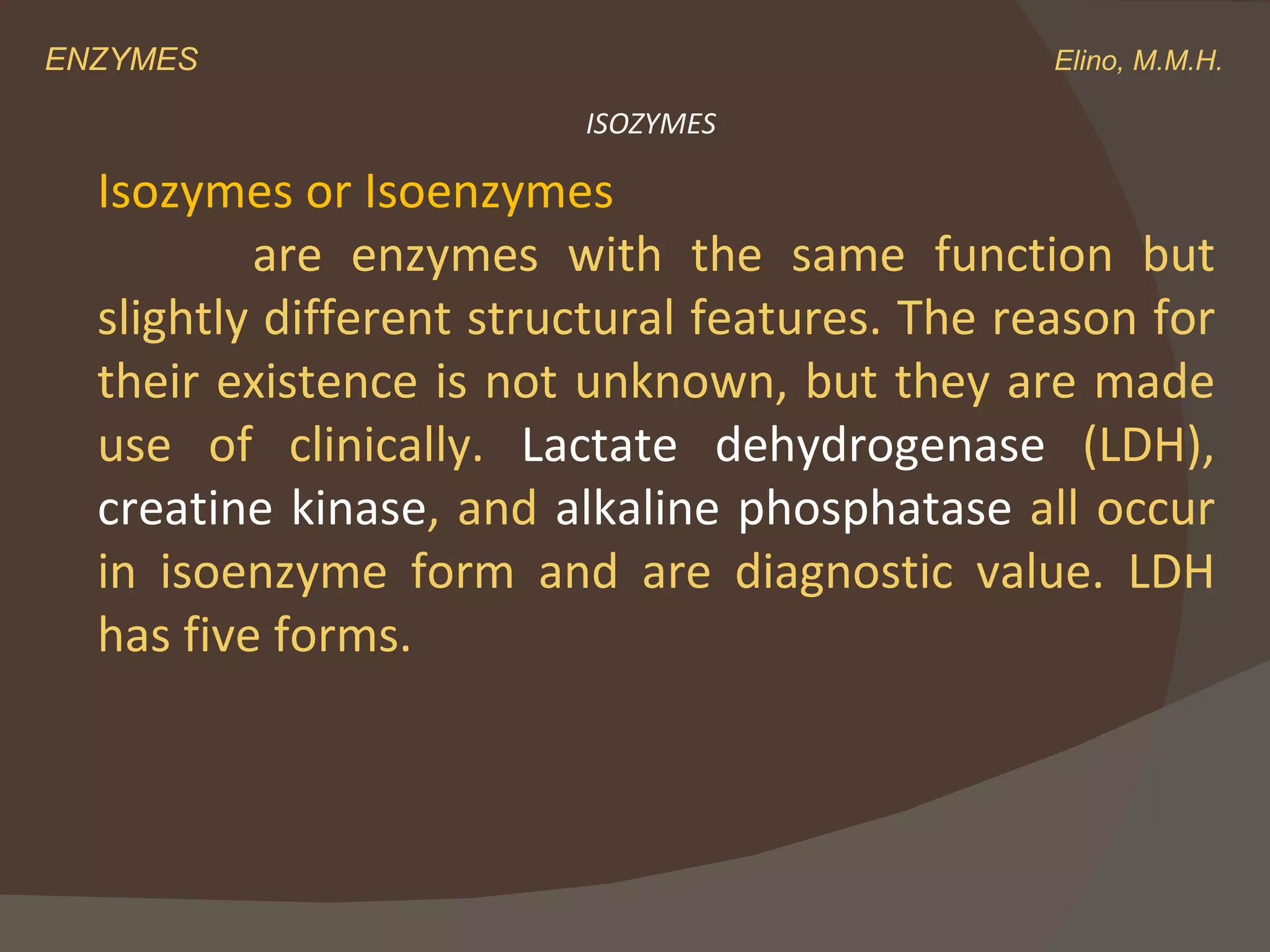 ENZYMES    Elino, M.M.H. Isozymes or Isoenzymes   are enzymes with the same function but slightly different structural features. The reason for their existence is not unknown, but they are made use of clinically.  Lactate dehydrogenase  (LDH),  creatine kinase , and  alkaline phosphatase  all occur in isoenzyme form and are diagnostic value. LDH has five forms. ISOZYMES 
