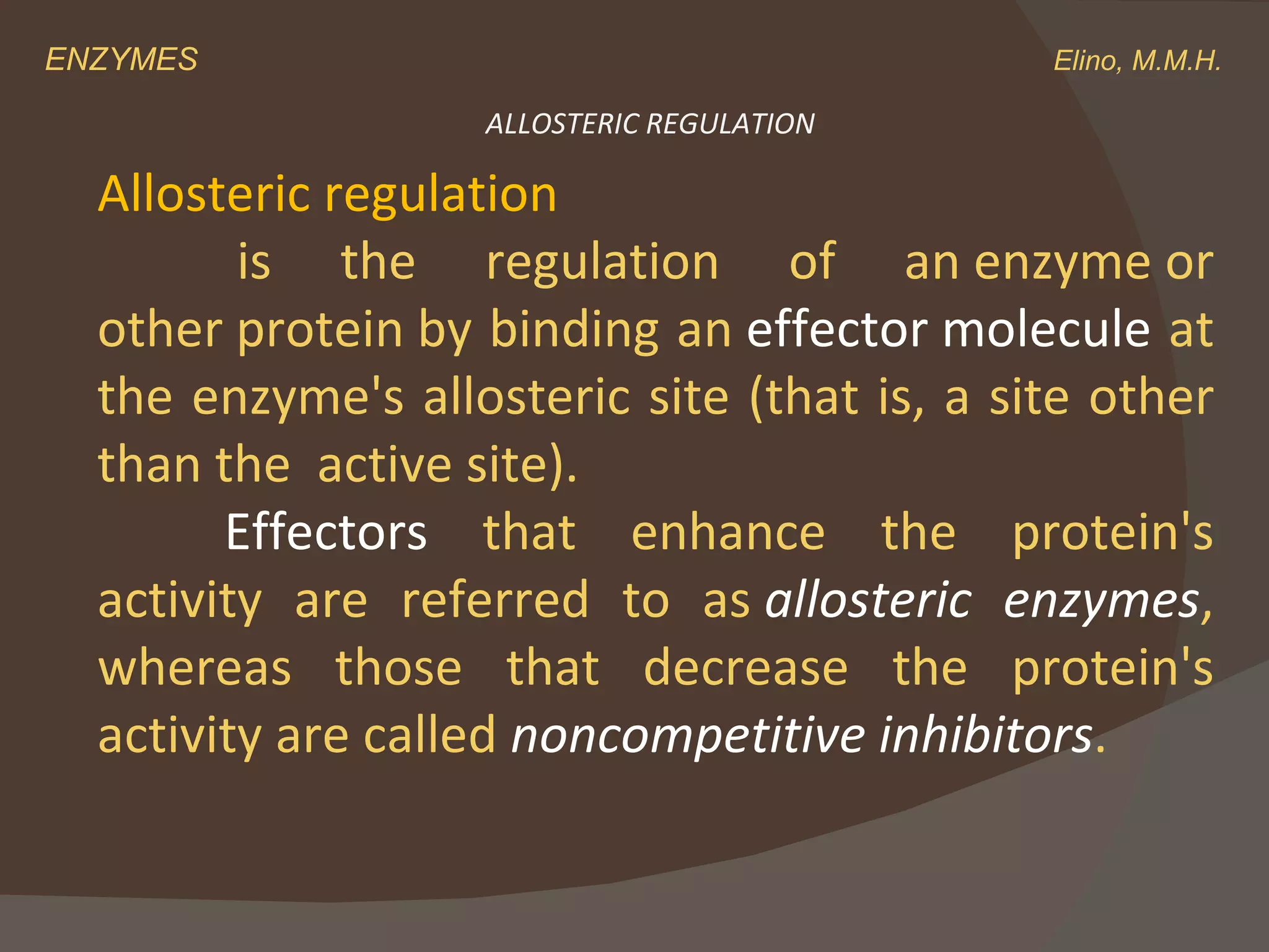 ENZYMES    Elino, M.M.H. ALLOSTERIC REGULATION Allosteric regulation   is the regulation of an enzyme or other protein by binding an  effector molecule  at the enzyme's allosteric site (that is, a site other than the  active site).  Effectors  that enhance the protein's activity are referred to as  allosteric enzymes , whereas those that decrease the protein's activity are called  noncompetitive inhibitors . 