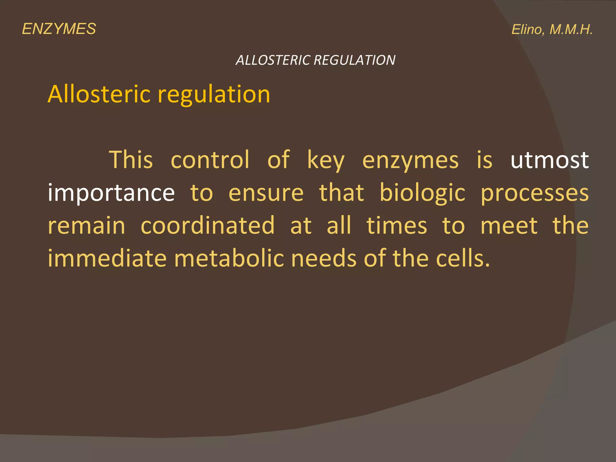 ENZYMES    Elino, M.M.H. ALLOSTERIC REGULATION Allosteric regulation   This control of key enzymes is  utmost importance  to ensure that biologic processes remain coordinated at all times to meet the immediate metabolic needs of the cells. 