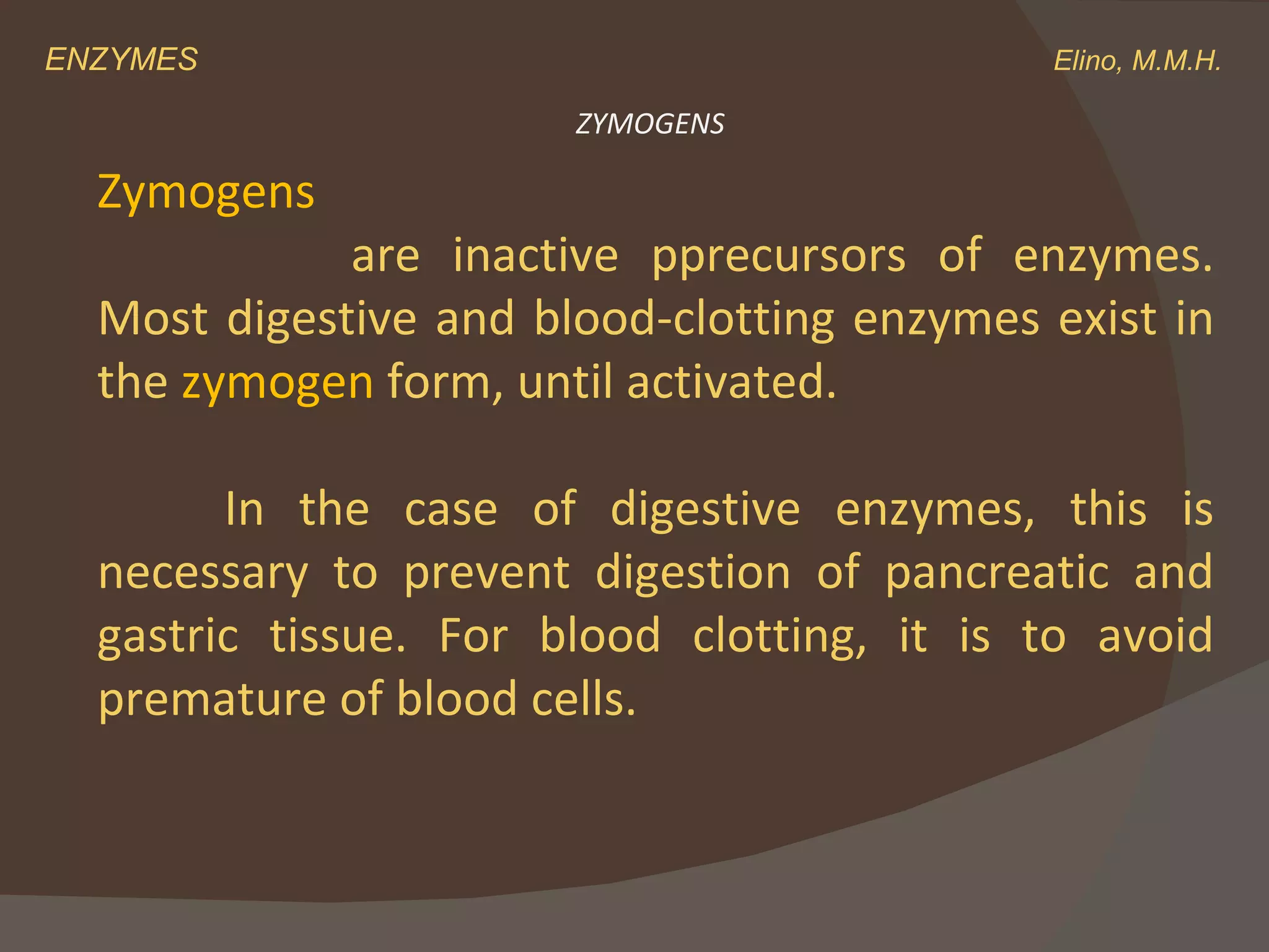 ENZYMES    Elino, M.M.H. ZYMOGENS Zymogens are inactive pprecursors of enzymes. Most digestive and blood-clotting enzymes exist in the  zymogen  form, until activated.  In the case of digestive enzymes, this is necessary to prevent digestion of pancreatic and gastric tissue. For blood clotting, it is to avoid premature of blood cells. 