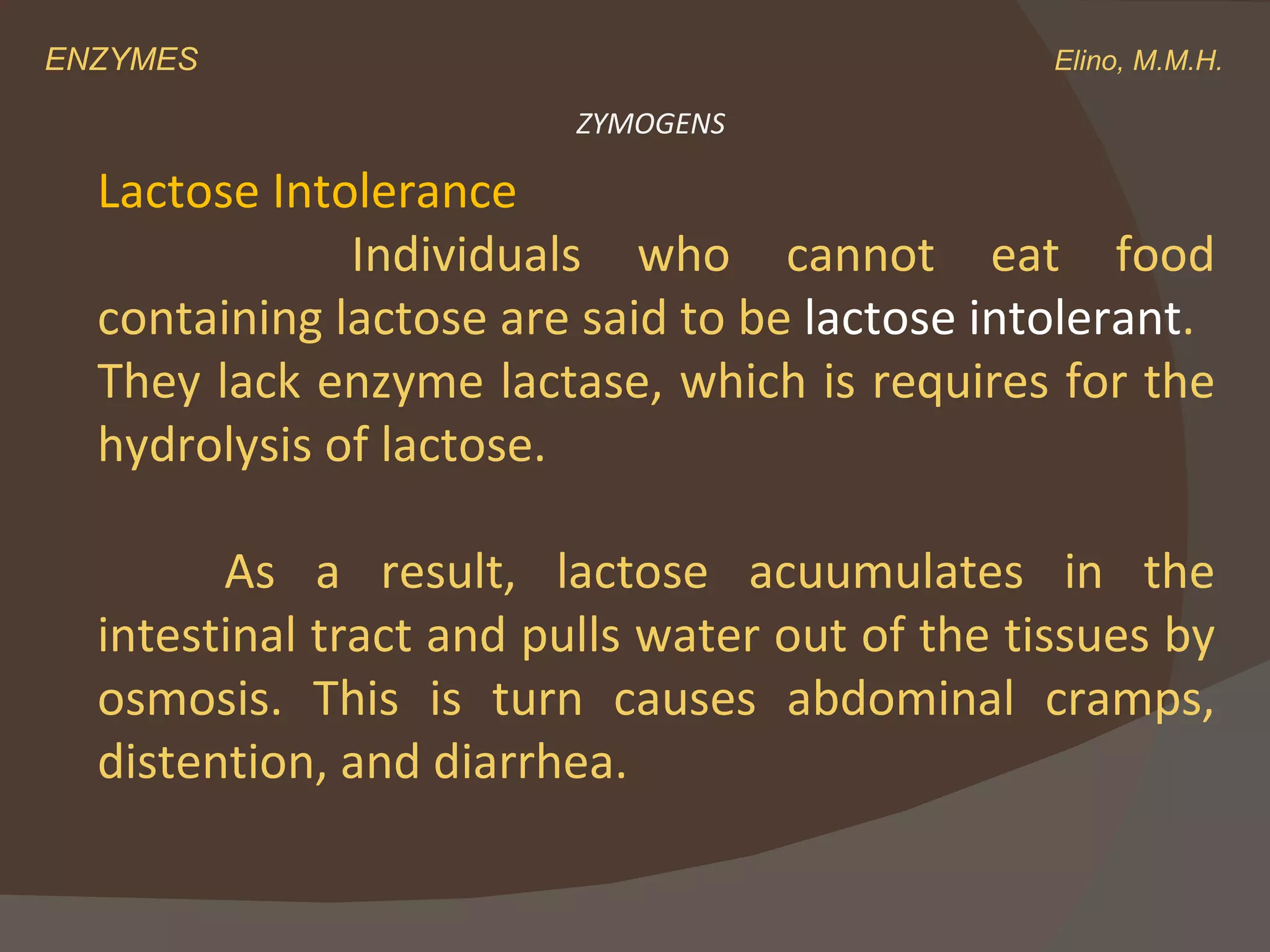 ENZYMES    Elino, M.M.H. ZYMOGENS Lactose Intolerance Individuals who cannot eat food containing lactose are said to be  lactose intolerant . They lack enzyme lactase, which is requires for the hydrolysis of lactose.  As a result, lactose acuumulates in the intestinal tract and pulls water out of the tissues by osmosis. This is turn causes abdominal cramps, distention, and diarrhea. 
