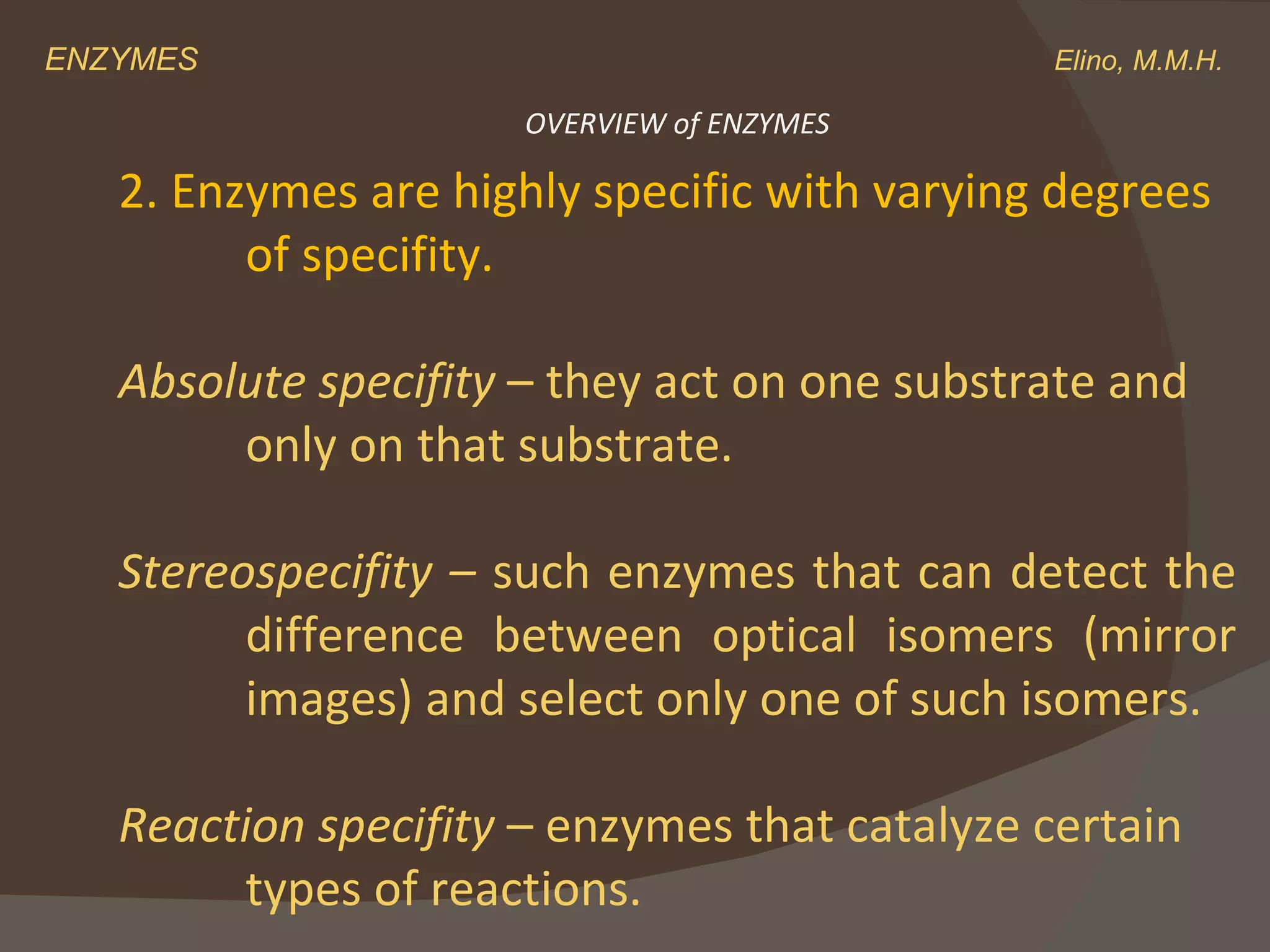 ENZYMES    Elino, M.M.H. 2. Enzymes are highly specific with varying degrees  of specifity. Absolute specifity  – they act on one substrate and  only on that substrate. Stereospecifity –  such enzymes that can detect the  difference between optical isomers (mirror  images) and select only one of such isomers. Reaction specifity  – enzymes that catalyze certain  types of reactions. OVERVIEW of ENZYMES 