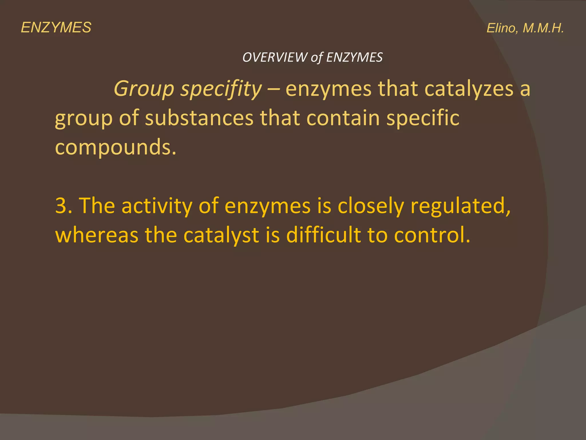 ENZYMES    Elino, M.M.H. Group specifity –  enzymes that catalyzes a group of substances that contain specific compounds. 3. The activity of enzymes is closely regulated,  whereas the catalyst is difficult to control. OVERVIEW of ENZYMES 