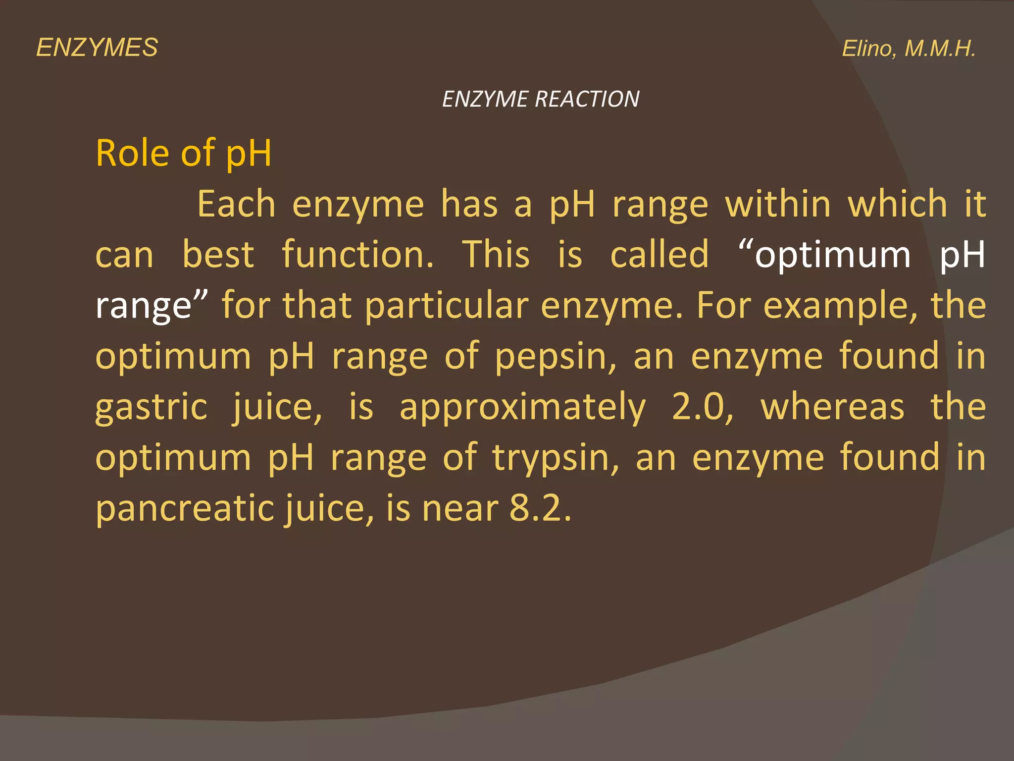 ENZYMES    Elino, M.M.H. Role of pH Each enzyme has a pH range within which it can best function. This is called  “optimum pH range”  for that particular enzyme. For example, the optimum pH range of pepsin, an enzyme found in gastric juice, is approximately 2.0, whereas the optimum pH range of trypsin, an enzyme found in pancreatic juice, is near 8.2. ENZYME REACTION 