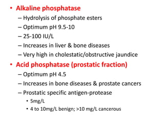 • Alkaline phosphatase
  – Hydrolysis of phosphate esters
  – Optimum pH 9.5-10
  – 25-100 IU/L
  – Increases in liver & b...