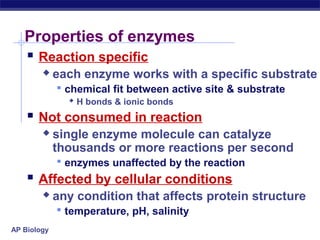 AP Biology
Properties of enzymes
 Reaction specific
 each enzyme works with a specific substrate
 chemical fit between active site & substrate
 H bonds & ionic bonds
 Not consumed in reaction
 single enzyme molecule can catalyze
thousands or more reactions per second
 enzymes unaffected by the reaction
 Affected by cellular conditions
 any condition that affects protein structure
 temperature, pH, salinity
 