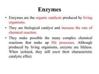 Enzymes
• Enzymes are the organic catalysts produced by living
organisms.
• They are biological catalyst and increase the rate of
chemical reaction.
• They make possible the many complex chemical
reactions that make up life processes. Although
produced by living organisms, enzyme are lifeless.
When isolated, they still exert their characteristic
catalytic effect.
 