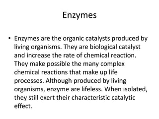 Enzymes
• Enzymes are the organic catalysts produced by
living organisms. They are biological catalyst
and increase the rate of chemical reaction.
They make possible the many complex
chemical reactions that make up life
processes. Although produced by living
organisms, enzyme are lifeless. When isolated,
they still exert their characteristic catalytic
effect.

 