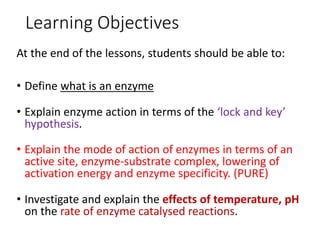 Learning Objectives
At the end of the lessons, students should be able to:
• Define what is an enzyme
• Explain enzyme action in terms of the ‘lock and key’
hypothesis.
• Explain the mode of action of enzymes in terms of an
active site, enzyme-substrate complex, lowering of
activation energy and enzyme specificity. (PURE)
• Investigate and explain the effects of temperature, pH
on the rate of enzyme catalysed reactions.
 