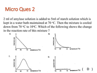 2 ml of amylase solution is added to 5ml of starch solution which is
kept in a water bath maintained at 70 oC. Then the mixture is cooled
down from 70 oC to 10oC. Which of the following shows the change
in the reaction rate of this mixture ?
Micro Ques 2
( D )
 
