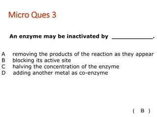 An enzyme may be inactivated by ___________.
Micro Ques 3
( B )
A removing the products of the reaction as they appear
B blocking its active site
C halving the concentration of the enzyme
D adding another metal as co-enzyme
 
