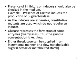 18
• Presence of inhibitors or inducers should also be
checked in the medium.
Example – Presence of Lactose induces the
pr...