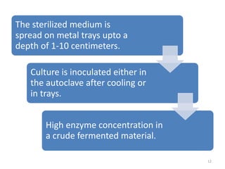 The sterilized medium is
spread on metal trays upto a
depth of 1-10 centimeters.
Culture is inoculated either in
the autoclave after cooling or
in trays.
High enzyme concentration in
a crude fermented material.
12
 