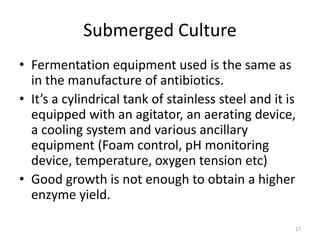 Submerged Culture
• Fermentation equipment used is the same as
in the manufacture of antibiotics.
• It’s a cylindrical tank of stainless steel and it is
equipped with an agitator, an aerating device,
a cooling system and various ancillary
equipment (Foam control, pH monitoring
device, temperature, oxygen tension etc)
• Good growth is not enough to obtain a higher
enzyme yield.
17
 