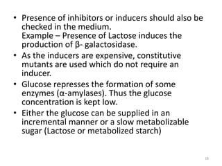 • Presence of inhibitors or inducers should also be
checked in the medium.
Example – Presence of Lactose induces the
production of β- galactosidase.
• As the inducers are expensive, constitutive
mutants are used which do not require an
inducer.
• Glucose represses the formation of some
enzymes (α-amylases). Thus the glucose
concentration is kept low.
• Either the glucose can be supplied in an
incremental manner or a slow metabolizable
sugar (Lactose or metabolized starch)
18
 