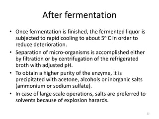 After fermentation
• Once fermentation is finished, the fermented liquor is
subjected to rapid cooling to about 5o C in order to
reduce deterioration.
• Separation of micro-organisms is accomplished either
by filtration or by centrifugation of the refrigerated
broth with adjusted pH.
• To obtain a higher purity of the enzyme, it is
precipitated with acetone, alcohols or inorganic salts
(ammonium or sodium sulfate).
• In case of large scale operations, salts are preferred to
solvents because of explosion hazards.
22
 