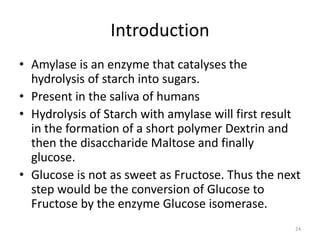 Introduction
• Amylase is an enzyme that catalyses the
hydrolysis of starch into sugars.
• Present in the saliva of humans
• Hydrolysis of Starch with amylase will first result
in the formation of a short polymer Dextrin and
then the disaccharide Maltose and finally
glucose.
• Glucose is not as sweet as Fructose. Thus the next
step would be the conversion of Glucose to
Fructose by the enzyme Glucose isomerase.
24
 