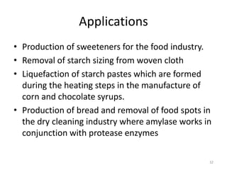Applications
• Production of sweeteners for the food industry.
• Removal of starch sizing from woven cloth
• Liquefaction of starch pastes which are formed
during the heating steps in the manufacture of
corn and chocolate syrups.
• Production of bread and removal of food spots in
the dry cleaning industry where amylase works in
conjunction with protease enzymes
32
 
