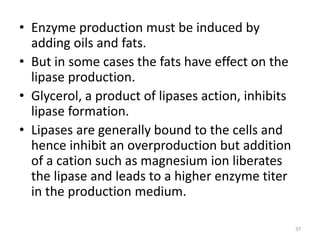• Enzyme production must be induced by
adding oils and fats.
• But in some cases the fats have effect on the
lipase production.
• Glycerol, a product of lipases action, inhibits
lipase formation.
• Lipases are generally bound to the cells and
hence inhibit an overproduction but addition
of a cation such as magnesium ion liberates
the lipase and leads to a higher enzyme titer
in the production medium.
37
 