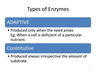 Types of Enzymes
ADAPTIVE
• Produced only when the need arises
Eg. When a cell is deficient of a particular
nutrient.
Constitutive
• Produced always irrespective the amount of
substrate.
4
 