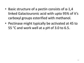 • Basic structure of a pectin consists of α-1,4
linked Galactouronic acid with upto 95% of it’s
carboxyl groups esterified with methanol.
• Pectinase might typically be activated at 45 to
55 °C and work well at a pH of 3.0 to 6.5.
41
 