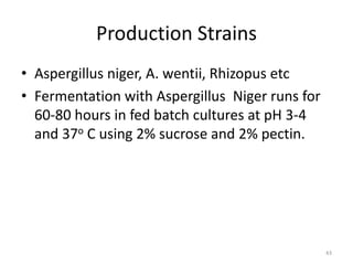 Production Strains
• Aspergillus niger, A. wentii, Rhizopus etc
• Fermentation with Aspergillus Niger runs for
60-80 hours in fed batch cultures at pH 3-4
and 37o C using 2% sucrose and 2% pectin.
43
 