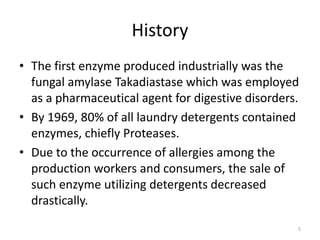 History
• The first enzyme produced industrially was the
fungal amylase Takadiastase which was employed
as a pharmaceutical agent for digestive disorders.
• By 1969, 80% of all laundry detergents contained
enzymes, chiefly Proteases.
• Due to the occurrence of allergies among the
production workers and consumers, the sale of
such enzyme utilizing detergents decreased
drastically.
5
 