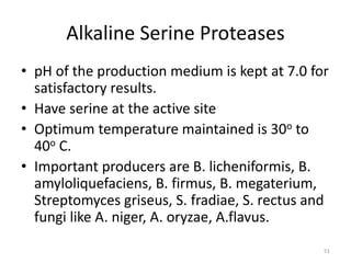 Alkaline Serine Proteases
• pH of the production medium is kept at 7.0 for
satisfactory results.
• Have serine at the active site
• Optimum temperature maintained is 30o to
40o C.
• Important producers are B. licheniformis, B.
amyloliquefaciens, B. firmus, B. megaterium,
Streptomyces griseus, S. fradiae, S. rectus and
fungi like A. niger, A. oryzae, A.flavus.
51
 