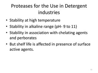 Proteases for the Use in Detergent
industries
• Stability at high temperature
• Stability in alkaline range (pH- 9 to 11)
• Stability in association with chelating agents
and perborates
• But shelf life is affected in presence of surface
active agents.
53
 