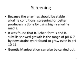 Screening
• Because the enzymes should be stable in
alkaline conditions, screening for better
producers is done by using highly alkaline
media.
• It was found that B. licheniformis and B.
subtilis showed growth is the range of pH 6-7
by new strains were found to grow even in pH
10-11.
• Genetic Manipulation can also be carried out.
54
 