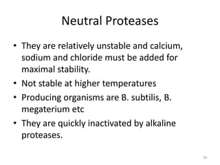 Neutral Proteases
• They are relatively unstable and calcium,
sodium and chloride must be added for
maximal stability.
• Not stable at higher temperatures
• Producing organisms are B. subtilis, B.
megaterium etc
• They are quickly inactivated by alkaline
proteases.
58
 