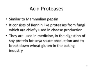 Acid Proteases
• Similar to Mammalian pepsin
• It consists of Rennin like proteases from fungi
which are chiefly used in cheese production
• They are used in medicine, in the digestion of
soy protein for soya sauce production and to
break down wheat gluten in the baking
industry
59
 