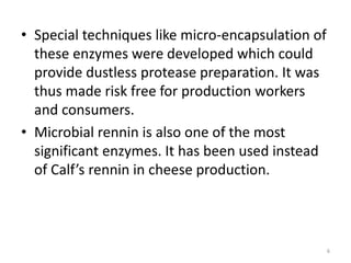 • Special techniques like micro-encapsulation of
these enzymes were developed which could
provide dustless protease preparation. It was
thus made risk free for production workers
and consumers.
• Microbial rennin is also one of the most
significant enzymes. It has been used instead
of Calf’s rennin in cheese production.
6
 