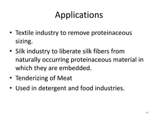 Applications
• Textile industry to remove proteinaceous
sizing.
• Silk industry to liberate silk fibers from
naturally occurring proteinaceous material in
which they are embedded.
• Tenderizing of Meat
• Used in detergent and food industries.
60
 